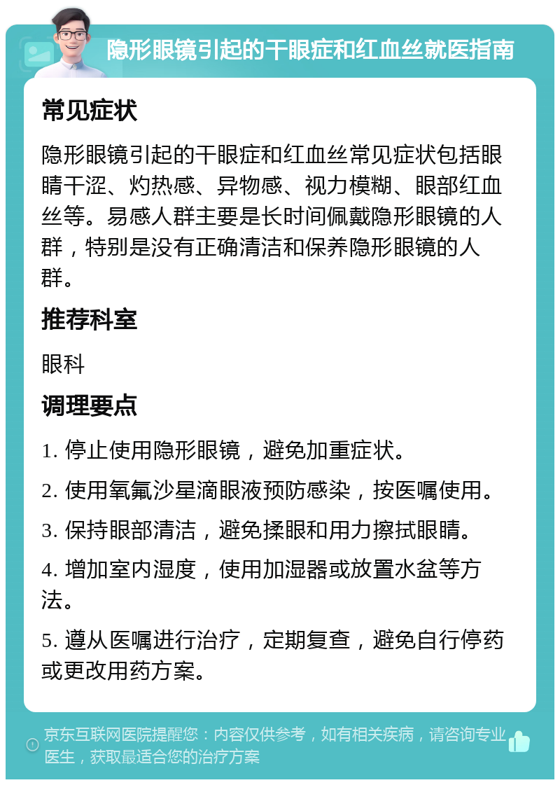 隐形眼镜引起的干眼症和红血丝就医指南 常见症状 隐形眼镜引起的干眼症和红血丝常见症状包括眼睛干涩、灼热感、异物感、视力模糊、眼部红血丝等。易感人群主要是长时间佩戴隐形眼镜的人群，特别是没有正确清洁和保养隐形眼镜的人群。 推荐科室 眼科 调理要点 1. 停止使用隐形眼镜，避免加重症状。 2. 使用氧氟沙星滴眼液预防感染，按医嘱使用。 3. 保持眼部清洁，避免揉眼和用力擦拭眼睛。 4. 增加室内湿度，使用加湿器或放置水盆等方法。 5. 遵从医嘱进行治疗，定期复查，避免自行停药或更改用药方案。