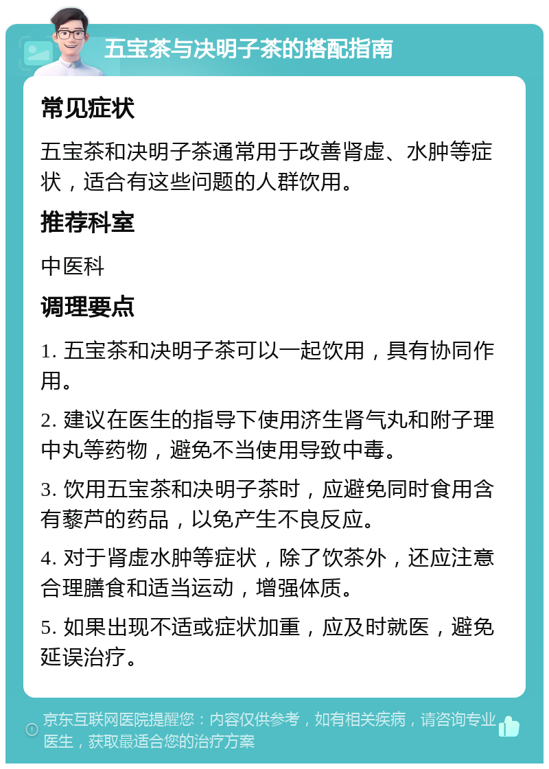 五宝茶与决明子茶的搭配指南 常见症状 五宝茶和决明子茶通常用于改善肾虚、水肿等症状，适合有这些问题的人群饮用。 推荐科室 中医科 调理要点 1. 五宝茶和决明子茶可以一起饮用，具有协同作用。 2. 建议在医生的指导下使用济生肾气丸和附子理中丸等药物，避免不当使用导致中毒。 3. 饮用五宝茶和决明子茶时，应避免同时食用含有藜芦的药品，以免产生不良反应。 4. 对于肾虚水肿等症状，除了饮茶外，还应注意合理膳食和适当运动，增强体质。 5. 如果出现不适或症状加重，应及时就医，避免延误治疗。