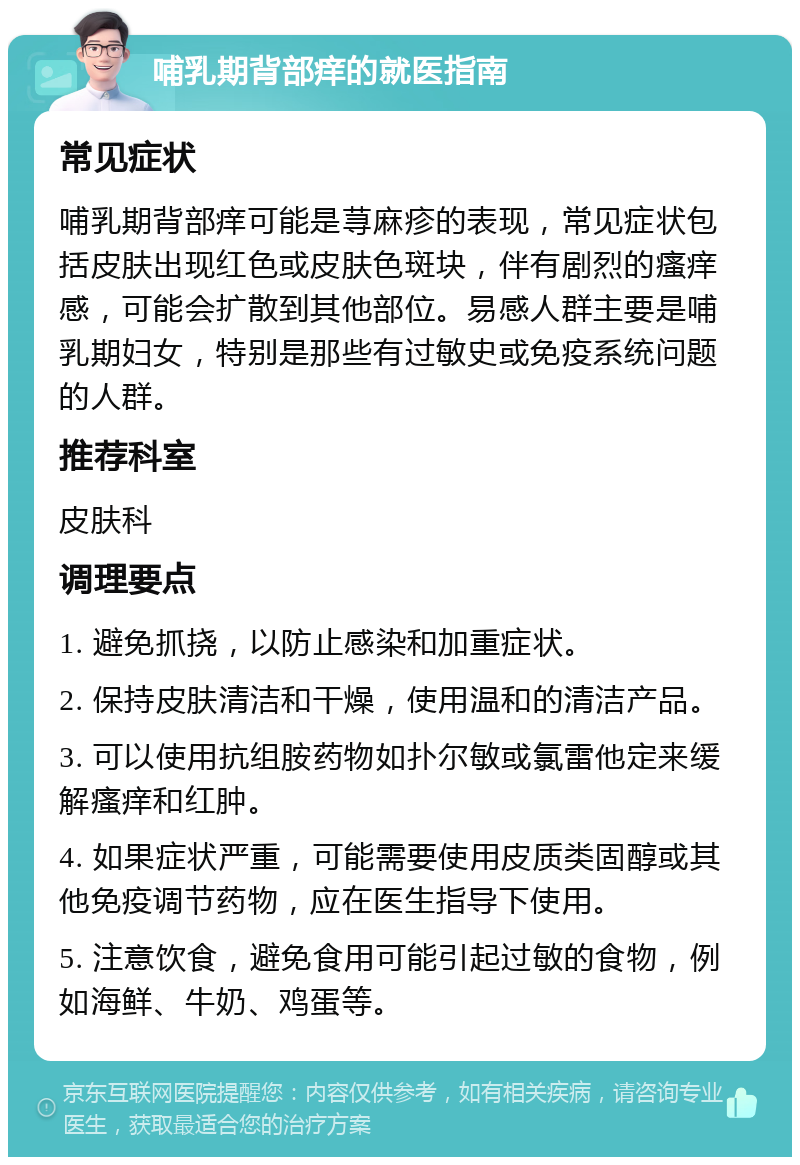 哺乳期背部痒的就医指南 常见症状 哺乳期背部痒可能是荨麻疹的表现，常见症状包括皮肤出现红色或皮肤色斑块，伴有剧烈的瘙痒感，可能会扩散到其他部位。易感人群主要是哺乳期妇女，特别是那些有过敏史或免疫系统问题的人群。 推荐科室 皮肤科 调理要点 1. 避免抓挠，以防止感染和加重症状。 2. 保持皮肤清洁和干燥，使用温和的清洁产品。 3. 可以使用抗组胺药物如扑尔敏或氯雷他定来缓解瘙痒和红肿。 4. 如果症状严重，可能需要使用皮质类固醇或其他免疫调节药物，应在医生指导下使用。 5. 注意饮食，避免食用可能引起过敏的食物，例如海鲜、牛奶、鸡蛋等。