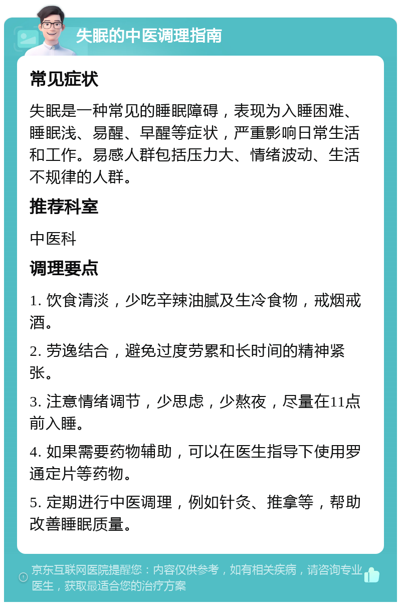 失眠的中医调理指南 常见症状 失眠是一种常见的睡眠障碍，表现为入睡困难、睡眠浅、易醒、早醒等症状，严重影响日常生活和工作。易感人群包括压力大、情绪波动、生活不规律的人群。 推荐科室 中医科 调理要点 1. 饮食清淡，少吃辛辣油腻及生冷食物，戒烟戒酒。 2. 劳逸结合，避免过度劳累和长时间的精神紧张。 3. 注意情绪调节，少思虑，少熬夜，尽量在11点前入睡。 4. 如果需要药物辅助，可以在医生指导下使用罗通定片等药物。 5. 定期进行中医调理，例如针灸、推拿等，帮助改善睡眠质量。