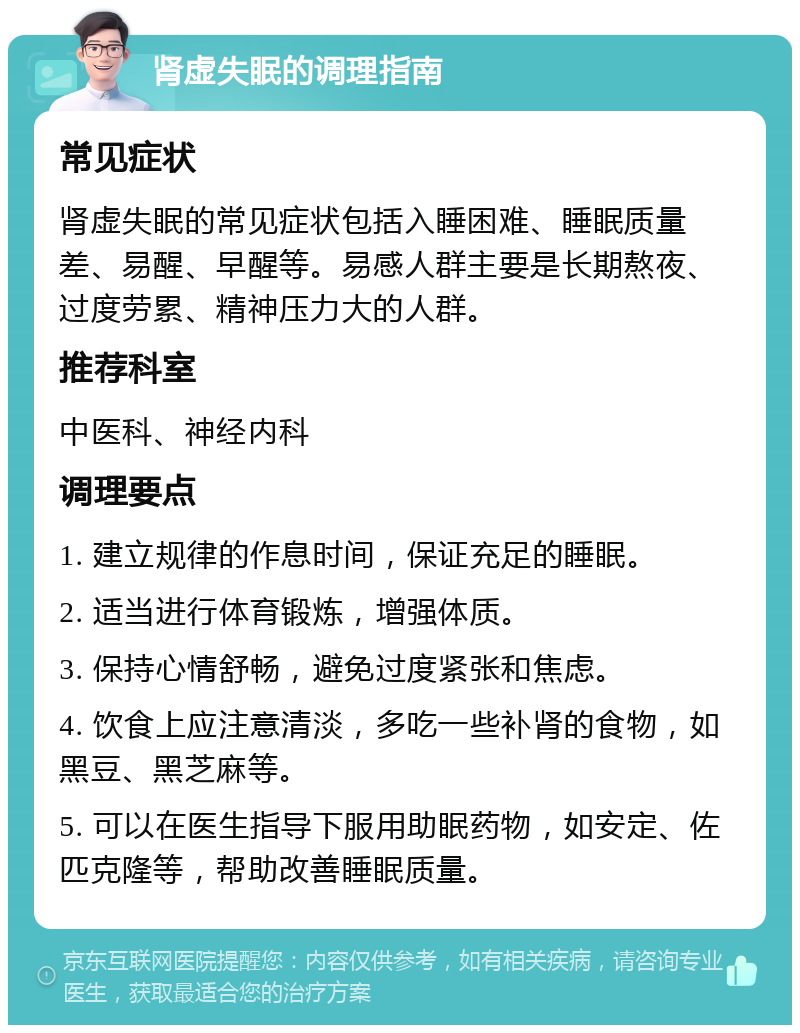 肾虚失眠的调理指南 常见症状 肾虚失眠的常见症状包括入睡困难、睡眠质量差、易醒、早醒等。易感人群主要是长期熬夜、过度劳累、精神压力大的人群。 推荐科室 中医科、神经内科 调理要点 1. 建立规律的作息时间，保证充足的睡眠。 2. 适当进行体育锻炼，增强体质。 3. 保持心情舒畅，避免过度紧张和焦虑。 4. 饮食上应注意清淡，多吃一些补肾的食物，如黑豆、黑芝麻等。 5. 可以在医生指导下服用助眠药物，如安定、佐匹克隆等，帮助改善睡眠质量。