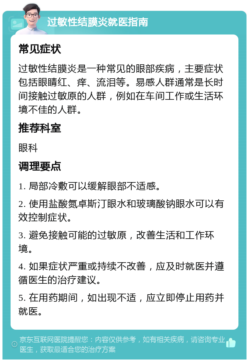 过敏性结膜炎就医指南 常见症状 过敏性结膜炎是一种常见的眼部疾病，主要症状包括眼睛红、痒、流泪等。易感人群通常是长时间接触过敏原的人群，例如在车间工作或生活环境不佳的人群。 推荐科室 眼科 调理要点 1. 局部冷敷可以缓解眼部不适感。 2. 使用盐酸氮卓斯汀眼水和玻璃酸钠眼水可以有效控制症状。 3. 避免接触可能的过敏原，改善生活和工作环境。 4. 如果症状严重或持续不改善，应及时就医并遵循医生的治疗建议。 5. 在用药期间，如出现不适，应立即停止用药并就医。