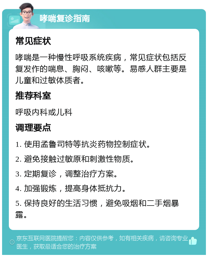 哮喘复诊指南 常见症状 哮喘是一种慢性呼吸系统疾病，常见症状包括反复发作的喘息、胸闷、咳嗽等。易感人群主要是儿童和过敏体质者。 推荐科室 呼吸内科或儿科 调理要点 1. 使用孟鲁司特等抗炎药物控制症状。 2. 避免接触过敏原和刺激性物质。 3. 定期复诊，调整治疗方案。 4. 加强锻炼，提高身体抵抗力。 5. 保持良好的生活习惯，避免吸烟和二手烟暴露。