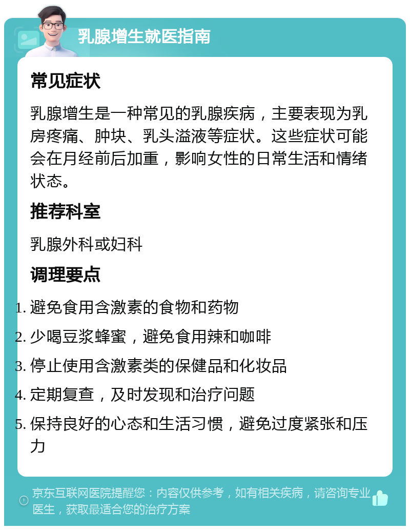 乳腺增生就医指南 常见症状 乳腺增生是一种常见的乳腺疾病，主要表现为乳房疼痛、肿块、乳头溢液等症状。这些症状可能会在月经前后加重，影响女性的日常生活和情绪状态。 推荐科室 乳腺外科或妇科 调理要点 避免食用含激素的食物和药物 少喝豆浆蜂蜜，避免食用辣和咖啡 停止使用含激素类的保健品和化妆品 定期复查，及时发现和治疗问题 保持良好的心态和生活习惯，避免过度紧张和压力