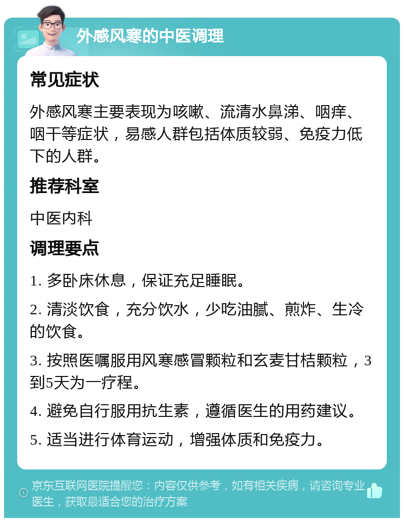 外感风寒的中医调理 常见症状 外感风寒主要表现为咳嗽、流清水鼻涕、咽痒、咽干等症状，易感人群包括体质较弱、免疫力低下的人群。 推荐科室 中医内科 调理要点 1. 多卧床休息，保证充足睡眠。 2. 清淡饮食，充分饮水，少吃油腻、煎炸、生冷的饮食。 3. 按照医嘱服用风寒感冒颗粒和玄麦甘桔颗粒，3到5天为一疗程。 4. 避免自行服用抗生素，遵循医生的用药建议。 5. 适当进行体育运动，增强体质和免疫力。