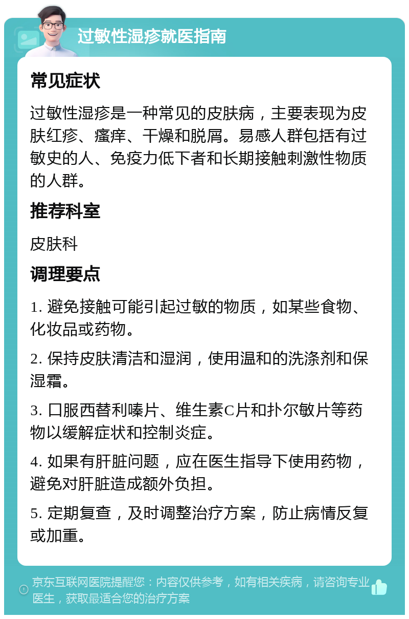 过敏性湿疹就医指南 常见症状 过敏性湿疹是一种常见的皮肤病，主要表现为皮肤红疹、瘙痒、干燥和脱屑。易感人群包括有过敏史的人、免疫力低下者和长期接触刺激性物质的人群。 推荐科室 皮肤科 调理要点 1. 避免接触可能引起过敏的物质，如某些食物、化妆品或药物。 2. 保持皮肤清洁和湿润，使用温和的洗涤剂和保湿霜。 3. 口服西替利嗪片、维生素C片和扑尔敏片等药物以缓解症状和控制炎症。 4. 如果有肝脏问题，应在医生指导下使用药物，避免对肝脏造成额外负担。 5. 定期复查，及时调整治疗方案，防止病情反复或加重。