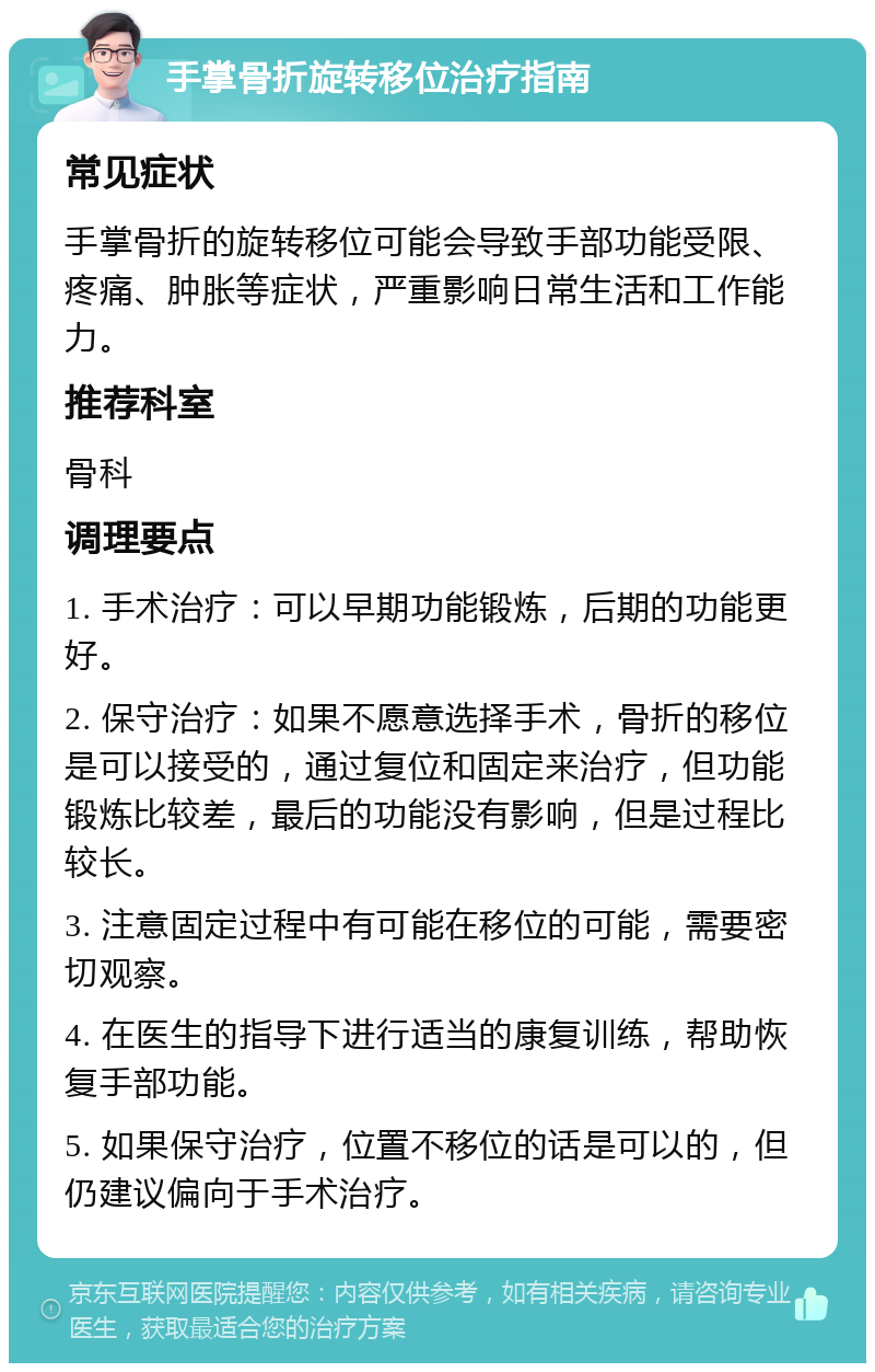 手掌骨折旋转移位治疗指南 常见症状 手掌骨折的旋转移位可能会导致手部功能受限、疼痛、肿胀等症状，严重影响日常生活和工作能力。 推荐科室 骨科 调理要点 1. 手术治疗：可以早期功能锻炼，后期的功能更好。 2. 保守治疗：如果不愿意选择手术，骨折的移位是可以接受的，通过复位和固定来治疗，但功能锻炼比较差，最后的功能没有影响，但是过程比较长。 3. 注意固定过程中有可能在移位的可能，需要密切观察。 4. 在医生的指导下进行适当的康复训练，帮助恢复手部功能。 5. 如果保守治疗，位置不移位的话是可以的，但仍建议偏向于手术治疗。