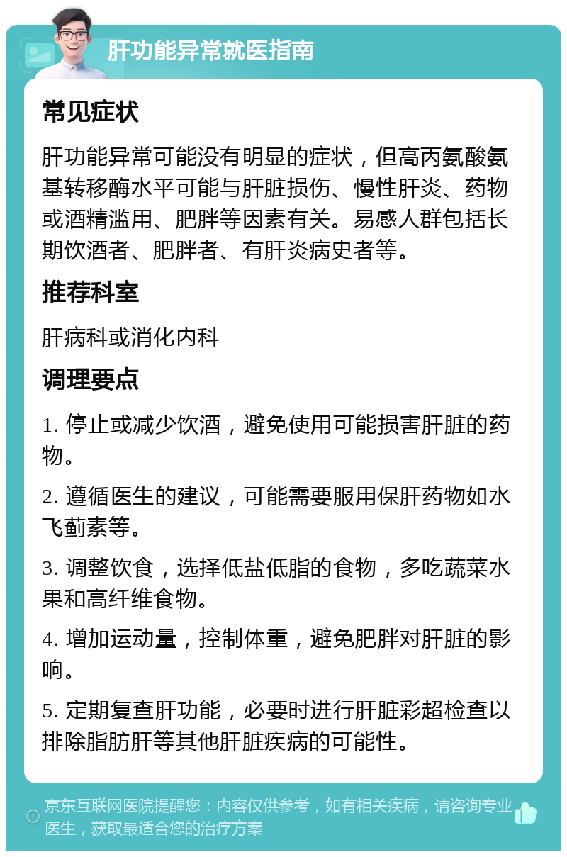 肝功能异常就医指南 常见症状 肝功能异常可能没有明显的症状，但高丙氨酸氨基转移酶水平可能与肝脏损伤、慢性肝炎、药物或酒精滥用、肥胖等因素有关。易感人群包括长期饮酒者、肥胖者、有肝炎病史者等。 推荐科室 肝病科或消化内科 调理要点 1. 停止或减少饮酒，避免使用可能损害肝脏的药物。 2. 遵循医生的建议，可能需要服用保肝药物如水飞蓟素等。 3. 调整饮食，选择低盐低脂的食物，多吃蔬菜水果和高纤维食物。 4. 增加运动量，控制体重，避免肥胖对肝脏的影响。 5. 定期复查肝功能，必要时进行肝脏彩超检查以排除脂肪肝等其他肝脏疾病的可能性。