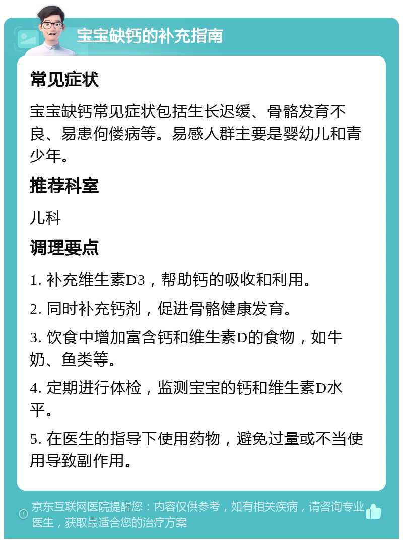 宝宝缺钙的补充指南 常见症状 宝宝缺钙常见症状包括生长迟缓、骨骼发育不良、易患佝偻病等。易感人群主要是婴幼儿和青少年。 推荐科室 儿科 调理要点 1. 补充维生素D3，帮助钙的吸收和利用。 2. 同时补充钙剂，促进骨骼健康发育。 3. 饮食中增加富含钙和维生素D的食物，如牛奶、鱼类等。 4. 定期进行体检，监测宝宝的钙和维生素D水平。 5. 在医生的指导下使用药物，避免过量或不当使用导致副作用。