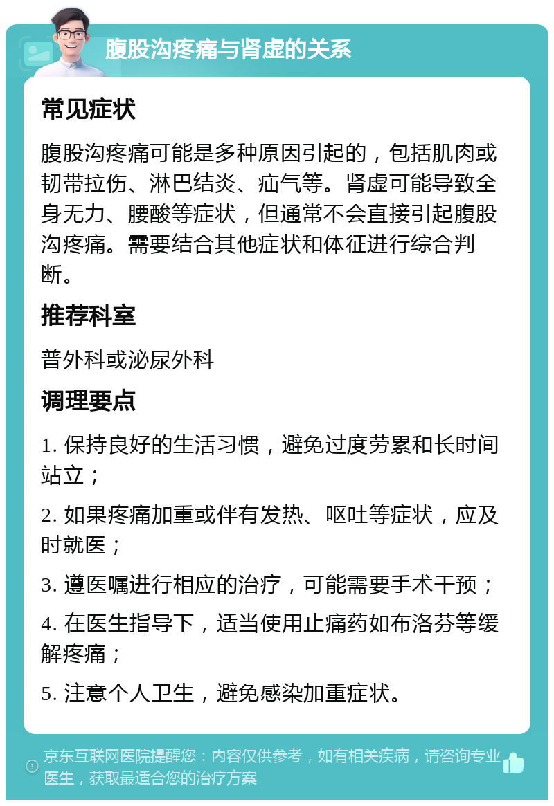 腹股沟疼痛与肾虚的关系 常见症状 腹股沟疼痛可能是多种原因引起的，包括肌肉或韧带拉伤、淋巴结炎、疝气等。肾虚可能导致全身无力、腰酸等症状，但通常不会直接引起腹股沟疼痛。需要结合其他症状和体征进行综合判断。 推荐科室 普外科或泌尿外科 调理要点 1. 保持良好的生活习惯，避免过度劳累和长时间站立； 2. 如果疼痛加重或伴有发热、呕吐等症状，应及时就医； 3. 遵医嘱进行相应的治疗，可能需要手术干预； 4. 在医生指导下，适当使用止痛药如布洛芬等缓解疼痛； 5. 注意个人卫生，避免感染加重症状。