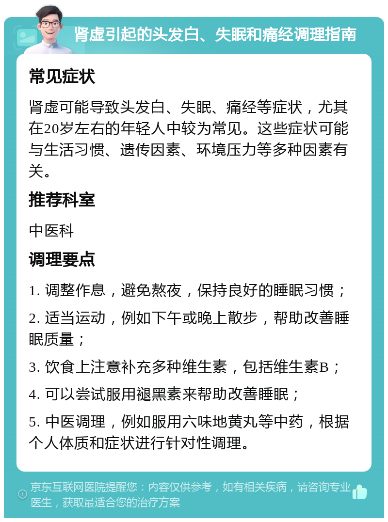 肾虚引起的头发白、失眠和痛经调理指南 常见症状 肾虚可能导致头发白、失眠、痛经等症状，尤其在20岁左右的年轻人中较为常见。这些症状可能与生活习惯、遗传因素、环境压力等多种因素有关。 推荐科室 中医科 调理要点 1. 调整作息，避免熬夜，保持良好的睡眠习惯； 2. 适当运动，例如下午或晚上散步，帮助改善睡眠质量； 3. 饮食上注意补充多种维生素，包括维生素B； 4. 可以尝试服用褪黑素来帮助改善睡眠； 5. 中医调理，例如服用六味地黄丸等中药，根据个人体质和症状进行针对性调理。