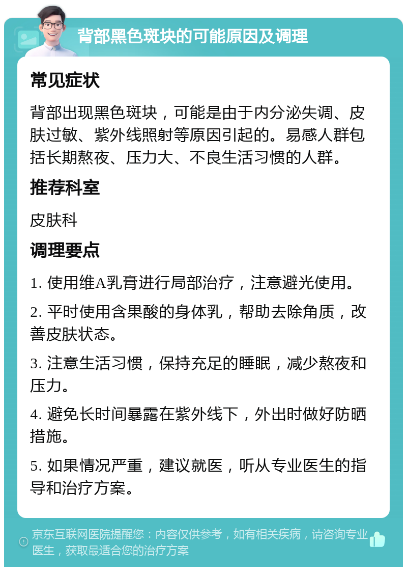 背部黑色斑块的可能原因及调理 常见症状 背部出现黑色斑块，可能是由于内分泌失调、皮肤过敏、紫外线照射等原因引起的。易感人群包括长期熬夜、压力大、不良生活习惯的人群。 推荐科室 皮肤科 调理要点 1. 使用维A乳膏进行局部治疗，注意避光使用。 2. 平时使用含果酸的身体乳，帮助去除角质，改善皮肤状态。 3. 注意生活习惯，保持充足的睡眠，减少熬夜和压力。 4. 避免长时间暴露在紫外线下，外出时做好防晒措施。 5. 如果情况严重，建议就医，听从专业医生的指导和治疗方案。