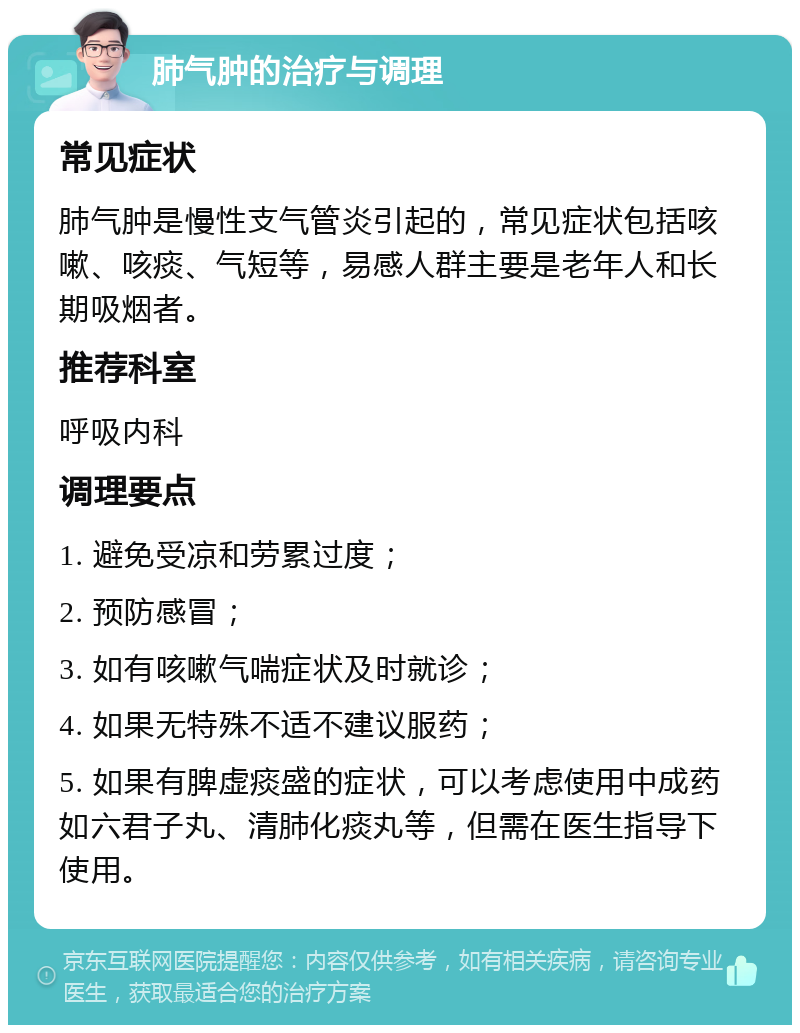 肺气肿的治疗与调理 常见症状 肺气肿是慢性支气管炎引起的，常见症状包括咳嗽、咳痰、气短等，易感人群主要是老年人和长期吸烟者。 推荐科室 呼吸内科 调理要点 1. 避免受凉和劳累过度； 2. 预防感冒； 3. 如有咳嗽气喘症状及时就诊； 4. 如果无特殊不适不建议服药； 5. 如果有脾虚痰盛的症状，可以考虑使用中成药如六君子丸、清肺化痰丸等，但需在医生指导下使用。