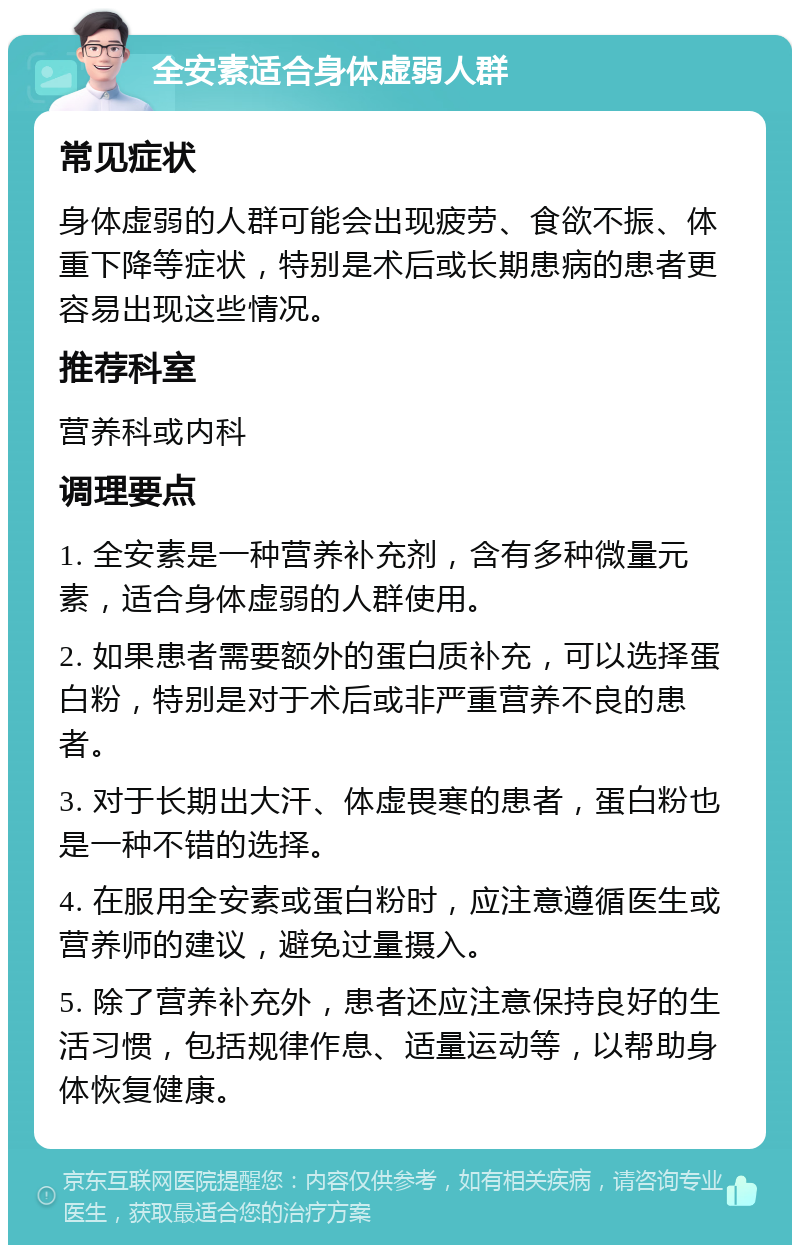 全安素适合身体虚弱人群 常见症状 身体虚弱的人群可能会出现疲劳、食欲不振、体重下降等症状，特别是术后或长期患病的患者更容易出现这些情况。 推荐科室 营养科或内科 调理要点 1. 全安素是一种营养补充剂，含有多种微量元素，适合身体虚弱的人群使用。 2. 如果患者需要额外的蛋白质补充，可以选择蛋白粉，特别是对于术后或非严重营养不良的患者。 3. 对于长期出大汗、体虚畏寒的患者，蛋白粉也是一种不错的选择。 4. 在服用全安素或蛋白粉时，应注意遵循医生或营养师的建议，避免过量摄入。 5. 除了营养补充外，患者还应注意保持良好的生活习惯，包括规律作息、适量运动等，以帮助身体恢复健康。