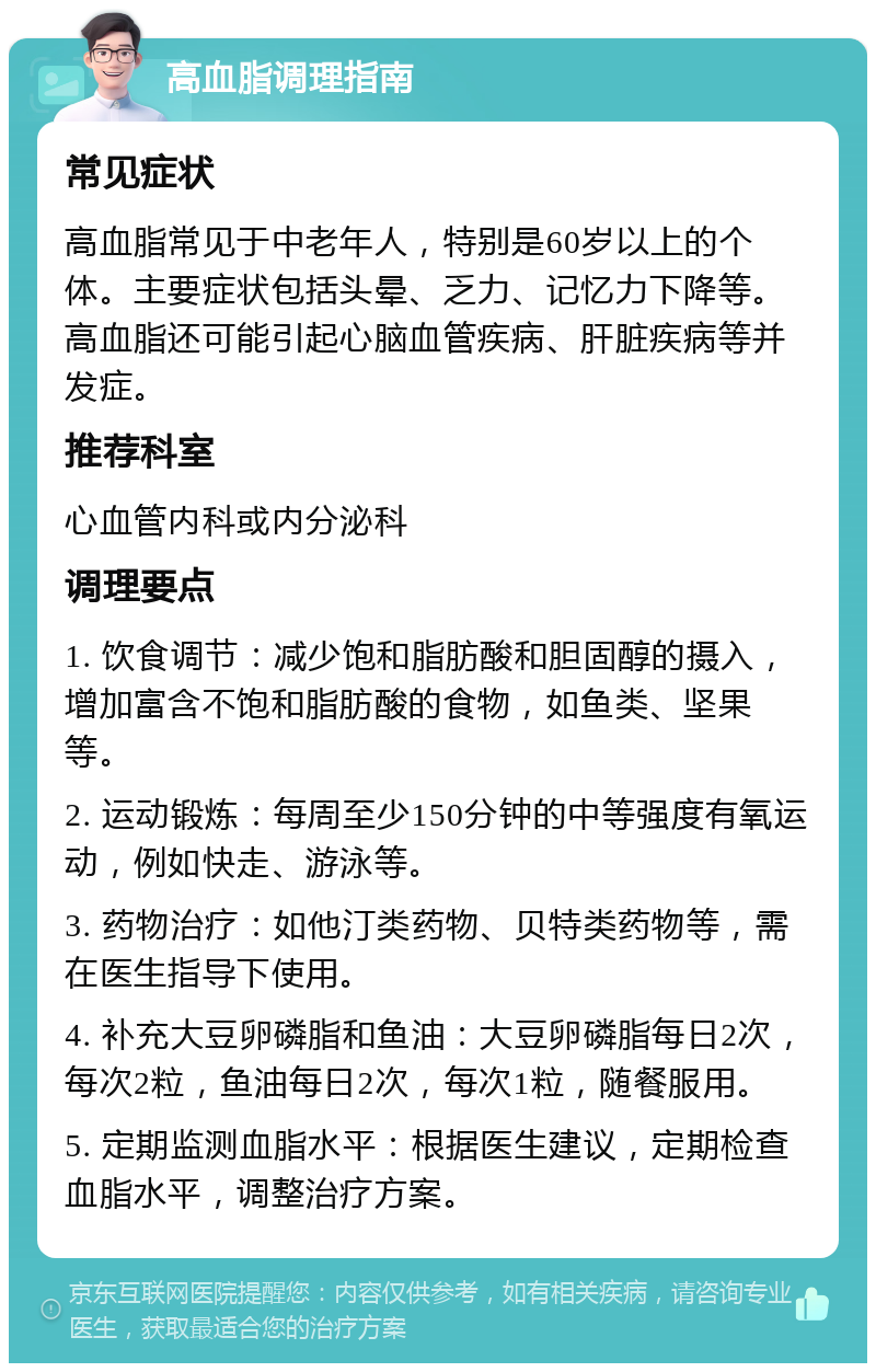 高血脂调理指南 常见症状 高血脂常见于中老年人，特别是60岁以上的个体。主要症状包括头晕、乏力、记忆力下降等。高血脂还可能引起心脑血管疾病、肝脏疾病等并发症。 推荐科室 心血管内科或内分泌科 调理要点 1. 饮食调节：减少饱和脂肪酸和胆固醇的摄入，增加富含不饱和脂肪酸的食物，如鱼类、坚果等。 2. 运动锻炼：每周至少150分钟的中等强度有氧运动，例如快走、游泳等。 3. 药物治疗：如他汀类药物、贝特类药物等，需在医生指导下使用。 4. 补充大豆卵磷脂和鱼油：大豆卵磷脂每日2次，每次2粒，鱼油每日2次，每次1粒，随餐服用。 5. 定期监测血脂水平：根据医生建议，定期检查血脂水平，调整治疗方案。