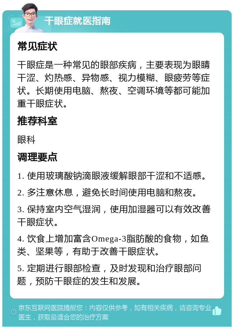 干眼症就医指南 常见症状 干眼症是一种常见的眼部疾病，主要表现为眼睛干涩、灼热感、异物感、视力模糊、眼疲劳等症状。长期使用电脑、熬夜、空调环境等都可能加重干眼症状。 推荐科室 眼科 调理要点 1. 使用玻璃酸钠滴眼液缓解眼部干涩和不适感。 2. 多注意休息，避免长时间使用电脑和熬夜。 3. 保持室内空气湿润，使用加湿器可以有效改善干眼症状。 4. 饮食上增加富含Omega-3脂肪酸的食物，如鱼类、坚果等，有助于改善干眼症状。 5. 定期进行眼部检查，及时发现和治疗眼部问题，预防干眼症的发生和发展。