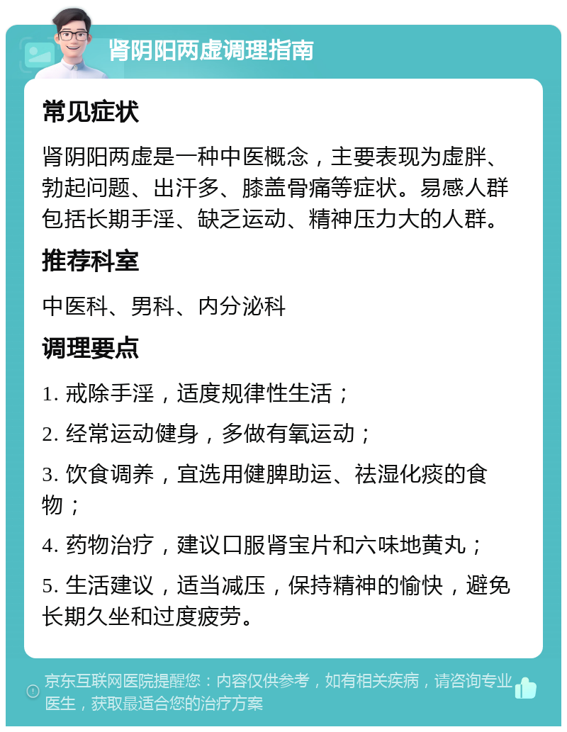 肾阴阳两虚调理指南 常见症状 肾阴阳两虚是一种中医概念，主要表现为虚胖、勃起问题、出汗多、膝盖骨痛等症状。易感人群包括长期手淫、缺乏运动、精神压力大的人群。 推荐科室 中医科、男科、内分泌科 调理要点 1. 戒除手淫，适度规律性生活； 2. 经常运动健身，多做有氧运动； 3. 饮食调养，宜选用健脾助运、祛湿化痰的食物； 4. 药物治疗，建议口服肾宝片和六味地黄丸； 5. 生活建议，适当减压，保持精神的愉快，避免长期久坐和过度疲劳。