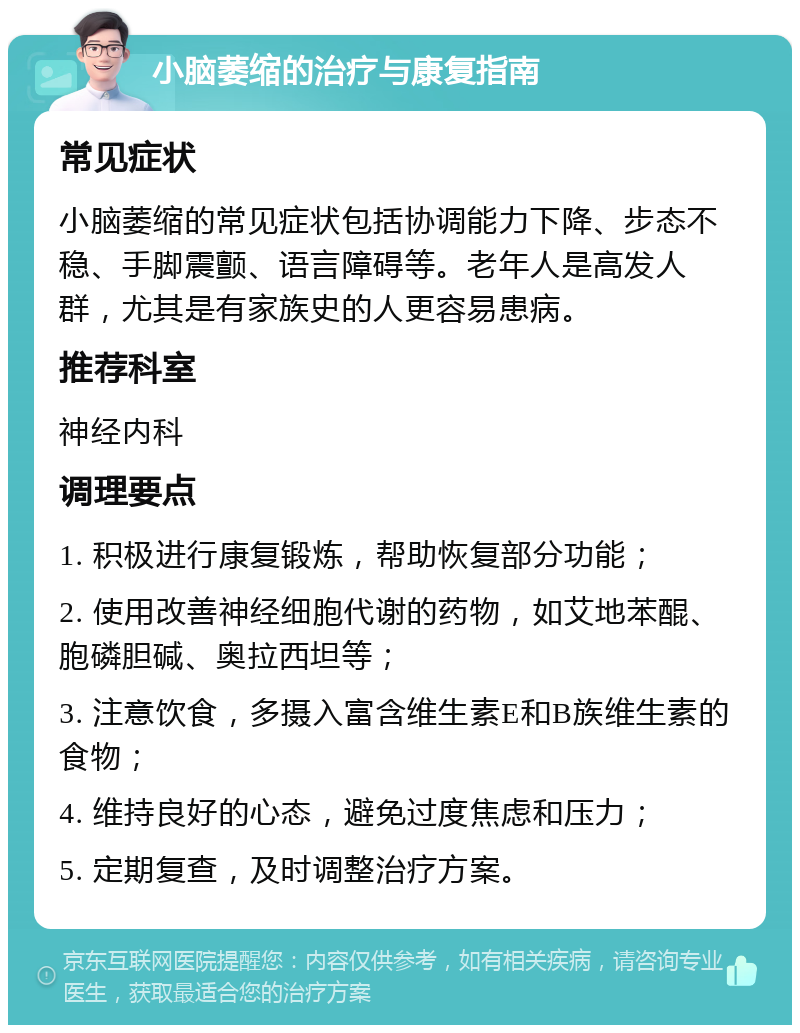 小脑萎缩的治疗与康复指南 常见症状 小脑萎缩的常见症状包括协调能力下降、步态不稳、手脚震颤、语言障碍等。老年人是高发人群，尤其是有家族史的人更容易患病。 推荐科室 神经内科 调理要点 1. 积极进行康复锻炼，帮助恢复部分功能； 2. 使用改善神经细胞代谢的药物，如艾地苯醌、胞磷胆碱、奥拉西坦等； 3. 注意饮食，多摄入富含维生素E和B族维生素的食物； 4. 维持良好的心态，避免过度焦虑和压力； 5. 定期复查，及时调整治疗方案。