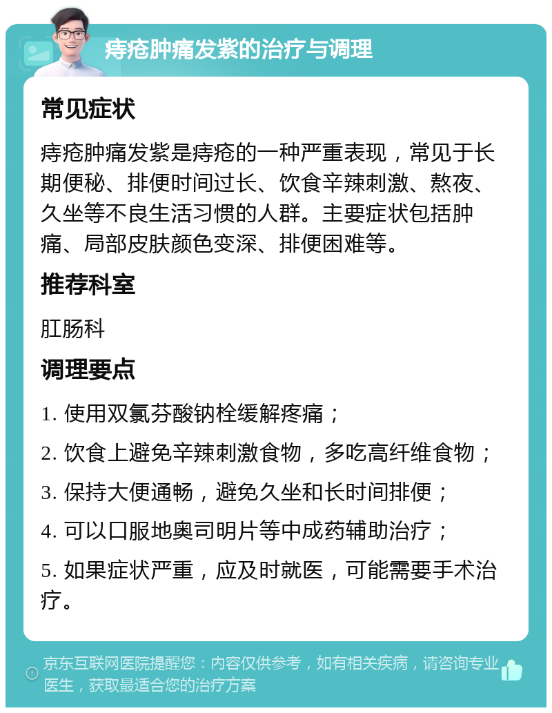 痔疮肿痛发紫的治疗与调理 常见症状 痔疮肿痛发紫是痔疮的一种严重表现，常见于长期便秘、排便时间过长、饮食辛辣刺激、熬夜、久坐等不良生活习惯的人群。主要症状包括肿痛、局部皮肤颜色变深、排便困难等。 推荐科室 肛肠科 调理要点 1. 使用双氯芬酸钠栓缓解疼痛； 2. 饮食上避免辛辣刺激食物，多吃高纤维食物； 3. 保持大便通畅，避免久坐和长时间排便； 4. 可以口服地奥司明片等中成药辅助治疗； 5. 如果症状严重，应及时就医，可能需要手术治疗。