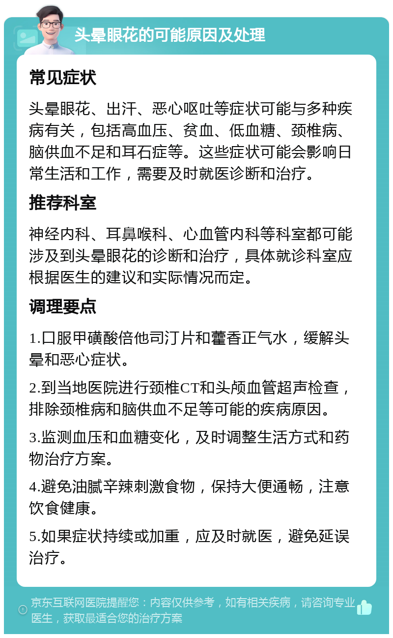 头晕眼花的可能原因及处理 常见症状 头晕眼花、出汗、恶心呕吐等症状可能与多种疾病有关，包括高血压、贫血、低血糖、颈椎病、脑供血不足和耳石症等。这些症状可能会影响日常生活和工作，需要及时就医诊断和治疗。 推荐科室 神经内科、耳鼻喉科、心血管内科等科室都可能涉及到头晕眼花的诊断和治疗，具体就诊科室应根据医生的建议和实际情况而定。 调理要点 1.口服甲磺酸倍他司汀片和藿香正气水，缓解头晕和恶心症状。 2.到当地医院进行颈椎CT和头颅血管超声检查，排除颈椎病和脑供血不足等可能的疾病原因。 3.监测血压和血糖变化，及时调整生活方式和药物治疗方案。 4.避免油腻辛辣刺激食物，保持大便通畅，注意饮食健康。 5.如果症状持续或加重，应及时就医，避免延误治疗。