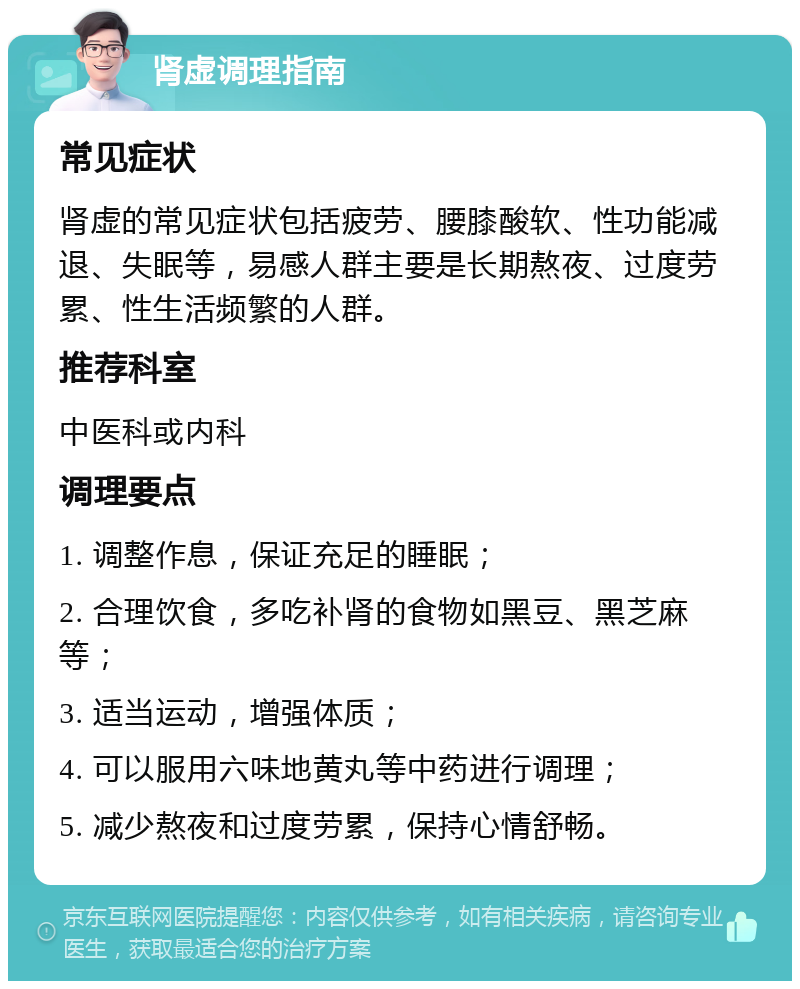 肾虚调理指南 常见症状 肾虚的常见症状包括疲劳、腰膝酸软、性功能减退、失眠等，易感人群主要是长期熬夜、过度劳累、性生活频繁的人群。 推荐科室 中医科或内科 调理要点 1. 调整作息，保证充足的睡眠； 2. 合理饮食，多吃补肾的食物如黑豆、黑芝麻等； 3. 适当运动，增强体质； 4. 可以服用六味地黄丸等中药进行调理； 5. 减少熬夜和过度劳累，保持心情舒畅。