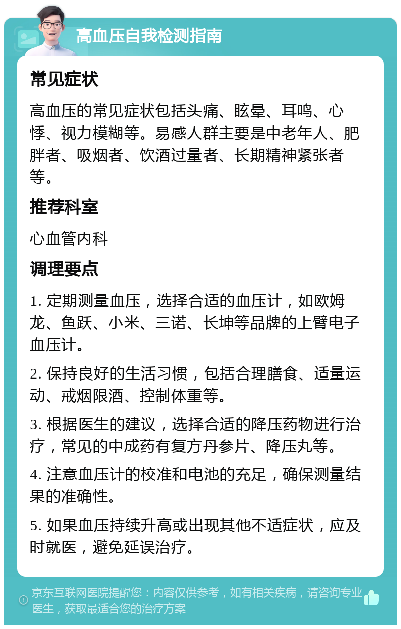 高血压自我检测指南 常见症状 高血压的常见症状包括头痛、眩晕、耳鸣、心悸、视力模糊等。易感人群主要是中老年人、肥胖者、吸烟者、饮酒过量者、长期精神紧张者等。 推荐科室 心血管内科 调理要点 1. 定期测量血压，选择合适的血压计，如欧姆龙、鱼跃、小米、三诺、长坤等品牌的上臂电子血压计。 2. 保持良好的生活习惯，包括合理膳食、适量运动、戒烟限酒、控制体重等。 3. 根据医生的建议，选择合适的降压药物进行治疗，常见的中成药有复方丹参片、降压丸等。 4. 注意血压计的校准和电池的充足，确保测量结果的准确性。 5. 如果血压持续升高或出现其他不适症状，应及时就医，避免延误治疗。