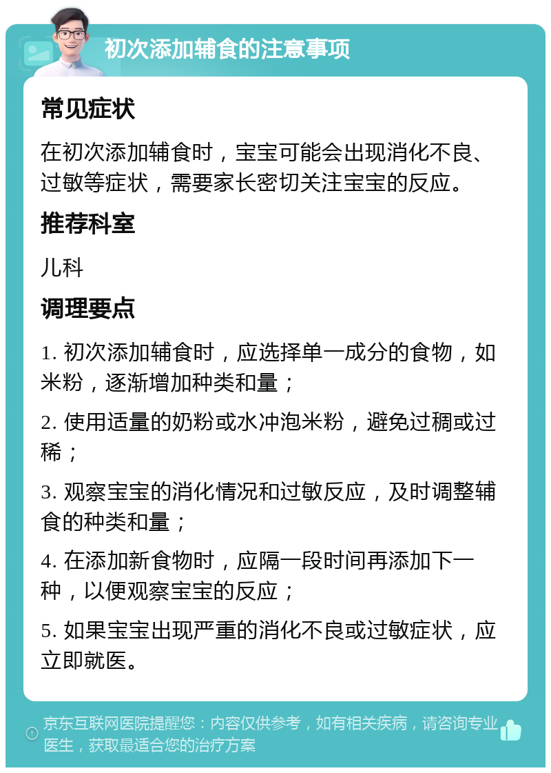 初次添加辅食的注意事项 常见症状 在初次添加辅食时，宝宝可能会出现消化不良、过敏等症状，需要家长密切关注宝宝的反应。 推荐科室 儿科 调理要点 1. 初次添加辅食时，应选择单一成分的食物，如米粉，逐渐增加种类和量； 2. 使用适量的奶粉或水冲泡米粉，避免过稠或过稀； 3. 观察宝宝的消化情况和过敏反应，及时调整辅食的种类和量； 4. 在添加新食物时，应隔一段时间再添加下一种，以便观察宝宝的反应； 5. 如果宝宝出现严重的消化不良或过敏症状，应立即就医。