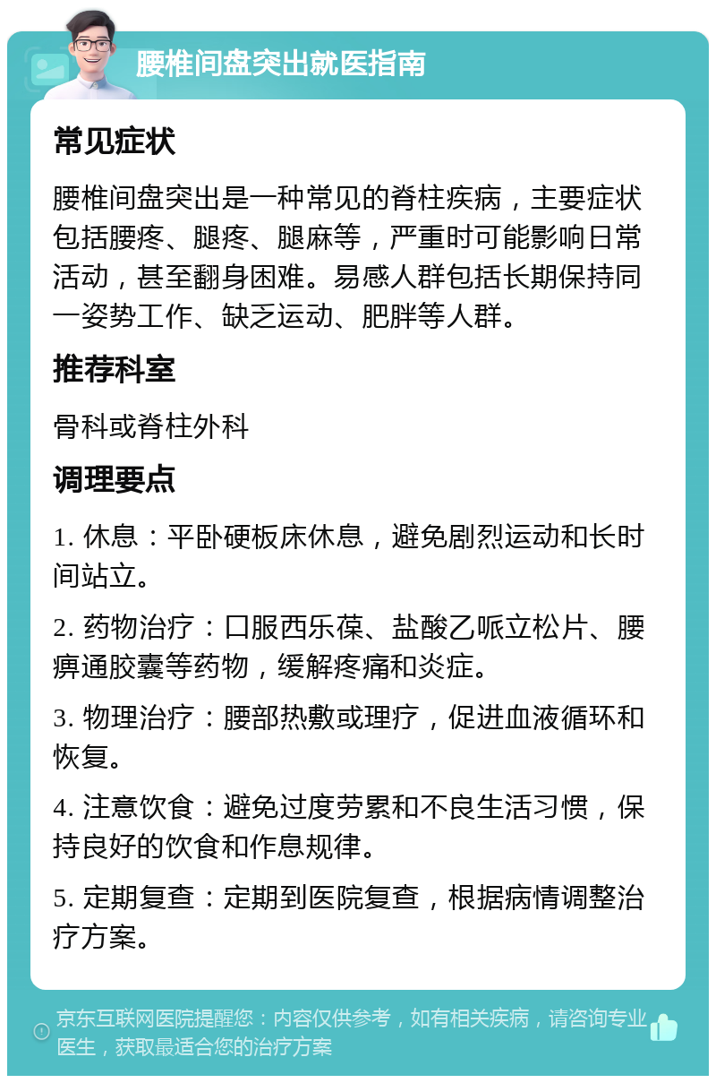 腰椎间盘突出就医指南 常见症状 腰椎间盘突出是一种常见的脊柱疾病，主要症状包括腰疼、腿疼、腿麻等，严重时可能影响日常活动，甚至翻身困难。易感人群包括长期保持同一姿势工作、缺乏运动、肥胖等人群。 推荐科室 骨科或脊柱外科 调理要点 1. 休息：平卧硬板床休息，避免剧烈运动和长时间站立。 2. 药物治疗：口服西乐葆、盐酸乙哌立松片、腰痹通胶囊等药物，缓解疼痛和炎症。 3. 物理治疗：腰部热敷或理疗，促进血液循环和恢复。 4. 注意饮食：避免过度劳累和不良生活习惯，保持良好的饮食和作息规律。 5. 定期复查：定期到医院复查，根据病情调整治疗方案。