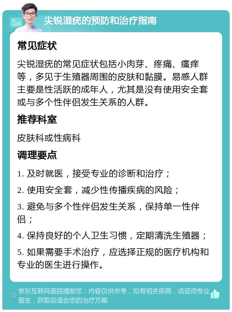 尖锐湿疣的预防和治疗指南 常见症状 尖锐湿疣的常见症状包括小肉芽、疼痛、瘙痒等，多见于生殖器周围的皮肤和黏膜。易感人群主要是性活跃的成年人，尤其是没有使用安全套或与多个性伴侣发生关系的人群。 推荐科室 皮肤科或性病科 调理要点 1. 及时就医，接受专业的诊断和治疗； 2. 使用安全套，减少性传播疾病的风险； 3. 避免与多个性伴侣发生关系，保持单一性伴侣； 4. 保持良好的个人卫生习惯，定期清洗生殖器； 5. 如果需要手术治疗，应选择正规的医疗机构和专业的医生进行操作。