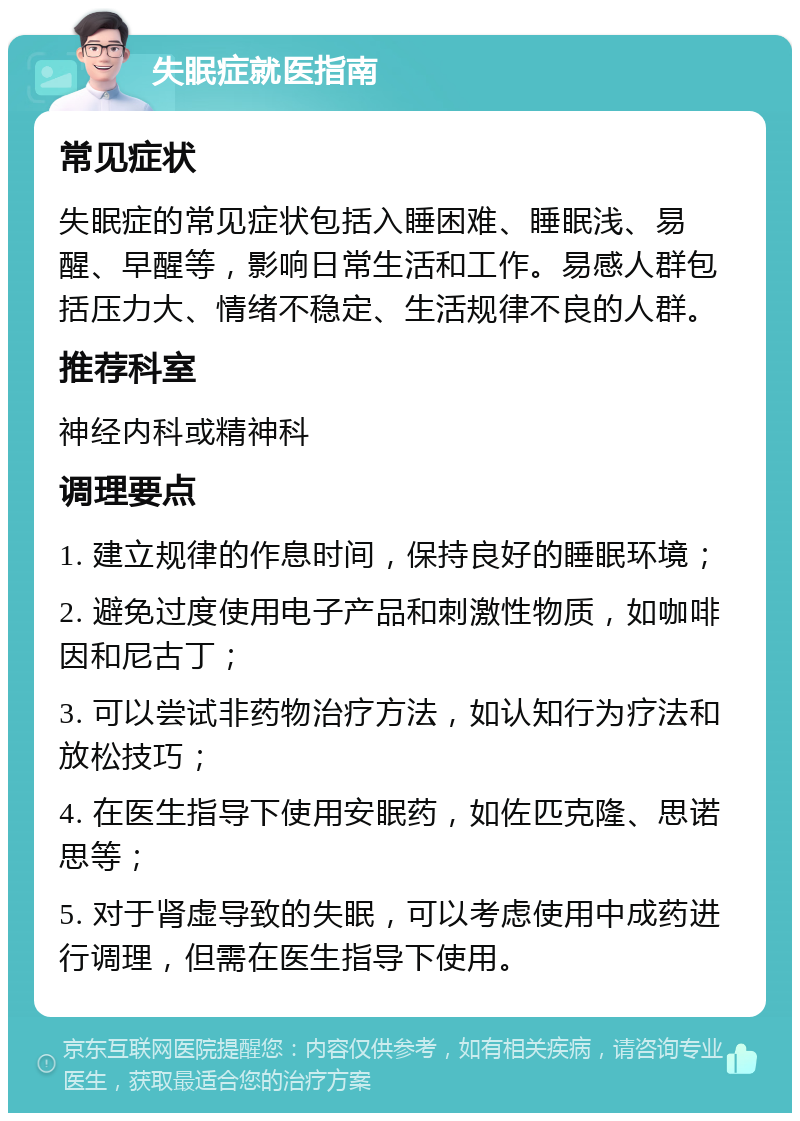 失眠症就医指南 常见症状 失眠症的常见症状包括入睡困难、睡眠浅、易醒、早醒等，影响日常生活和工作。易感人群包括压力大、情绪不稳定、生活规律不良的人群。 推荐科室 神经内科或精神科 调理要点 1. 建立规律的作息时间，保持良好的睡眠环境； 2. 避免过度使用电子产品和刺激性物质，如咖啡因和尼古丁； 3. 可以尝试非药物治疗方法，如认知行为疗法和放松技巧； 4. 在医生指导下使用安眠药，如佐匹克隆、思诺思等； 5. 对于肾虚导致的失眠，可以考虑使用中成药进行调理，但需在医生指导下使用。