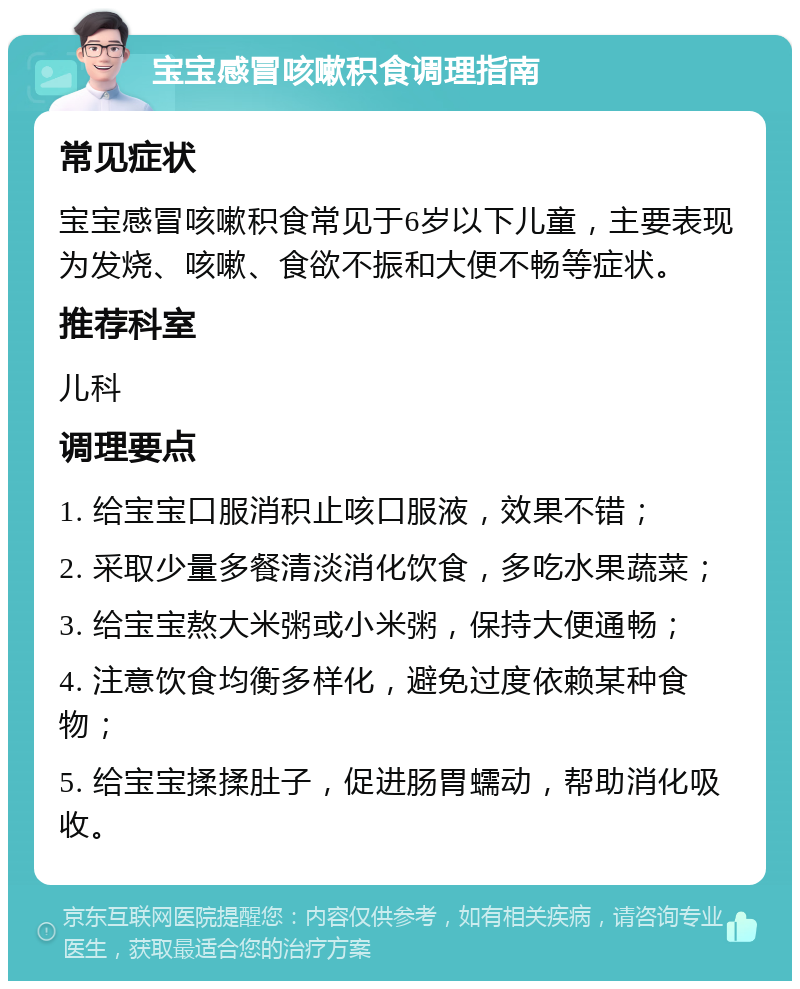 宝宝感冒咳嗽积食调理指南 常见症状 宝宝感冒咳嗽积食常见于6岁以下儿童，主要表现为发烧、咳嗽、食欲不振和大便不畅等症状。 推荐科室 儿科 调理要点 1. 给宝宝口服消积止咳口服液，效果不错； 2. 采取少量多餐清淡消化饮食，多吃水果蔬菜； 3. 给宝宝熬大米粥或小米粥，保持大便通畅； 4. 注意饮食均衡多样化，避免过度依赖某种食物； 5. 给宝宝揉揉肚子，促进肠胃蠕动，帮助消化吸收。