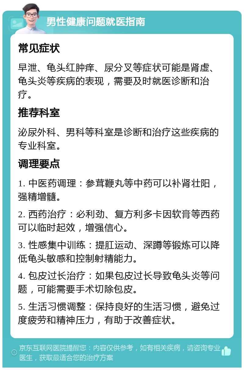 男性健康问题就医指南 常见症状 早泄、龟头红肿痒、尿分叉等症状可能是肾虚、龟头炎等疾病的表现，需要及时就医诊断和治疗。 推荐科室 泌尿外科、男科等科室是诊断和治疗这些疾病的专业科室。 调理要点 1. 中医药调理：参茸鞭丸等中药可以补肾壮阳，强精增髓。 2. 西药治疗：必利劲、复方利多卡因软膏等西药可以临时起效，增强信心。 3. 性感集中训练：提肛运动、深蹲等锻炼可以降低龟头敏感和控制射精能力。 4. 包皮过长治疗：如果包皮过长导致龟头炎等问题，可能需要手术切除包皮。 5. 生活习惯调整：保持良好的生活习惯，避免过度疲劳和精神压力，有助于改善症状。