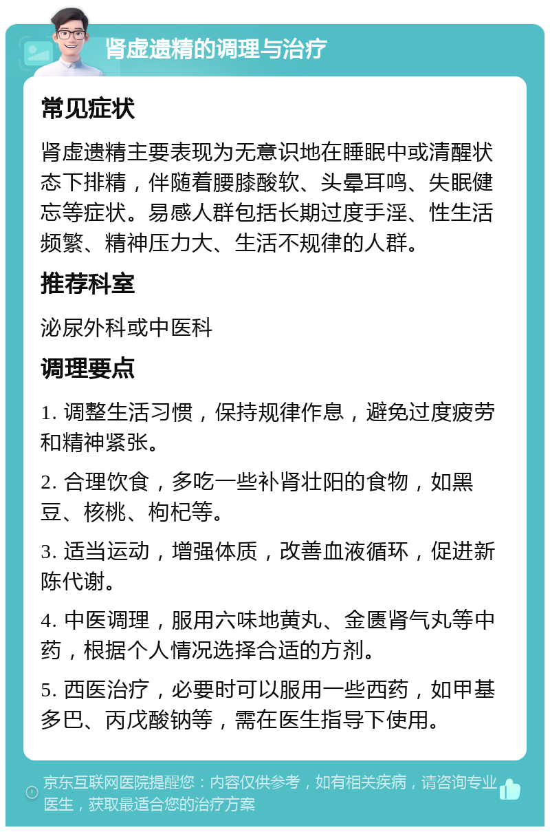 肾虚遗精的调理与治疗 常见症状 肾虚遗精主要表现为无意识地在睡眠中或清醒状态下排精，伴随着腰膝酸软、头晕耳鸣、失眠健忘等症状。易感人群包括长期过度手淫、性生活频繁、精神压力大、生活不规律的人群。 推荐科室 泌尿外科或中医科 调理要点 1. 调整生活习惯，保持规律作息，避免过度疲劳和精神紧张。 2. 合理饮食，多吃一些补肾壮阳的食物，如黑豆、核桃、枸杞等。 3. 适当运动，增强体质，改善血液循环，促进新陈代谢。 4. 中医调理，服用六味地黄丸、金匮肾气丸等中药，根据个人情况选择合适的方剂。 5. 西医治疗，必要时可以服用一些西药，如甲基多巴、丙戊酸钠等，需在医生指导下使用。