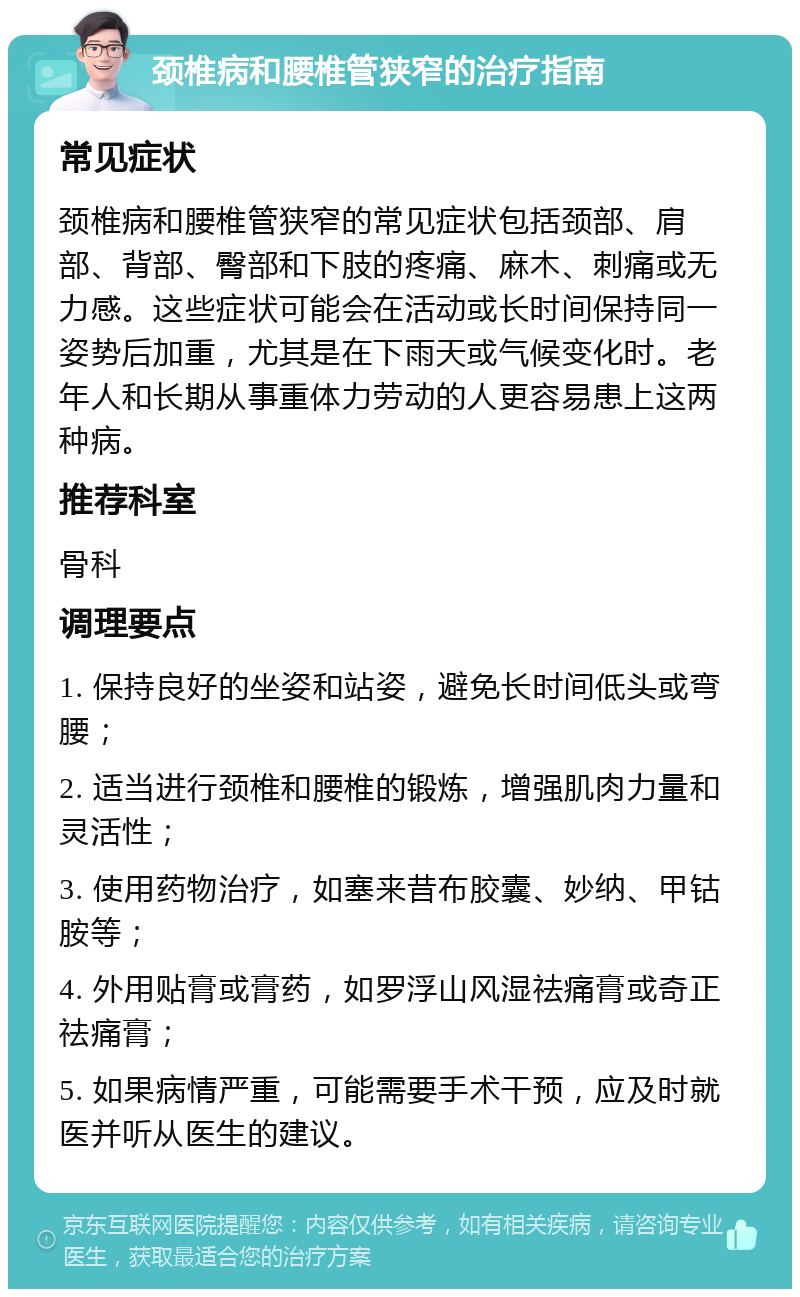 颈椎病和腰椎管狭窄的治疗指南 常见症状 颈椎病和腰椎管狭窄的常见症状包括颈部、肩部、背部、臀部和下肢的疼痛、麻木、刺痛或无力感。这些症状可能会在活动或长时间保持同一姿势后加重，尤其是在下雨天或气候变化时。老年人和长期从事重体力劳动的人更容易患上这两种病。 推荐科室 骨科 调理要点 1. 保持良好的坐姿和站姿，避免长时间低头或弯腰； 2. 适当进行颈椎和腰椎的锻炼，增强肌肉力量和灵活性； 3. 使用药物治疗，如塞来昔布胶囊、妙纳、甲钴胺等； 4. 外用贴膏或膏药，如罗浮山风湿祛痛膏或奇正祛痛膏； 5. 如果病情严重，可能需要手术干预，应及时就医并听从医生的建议。