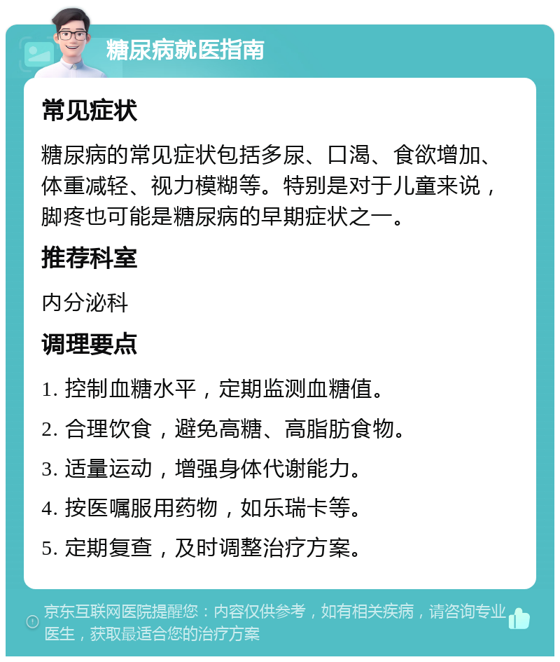 糖尿病就医指南 常见症状 糖尿病的常见症状包括多尿、口渴、食欲增加、体重减轻、视力模糊等。特别是对于儿童来说，脚疼也可能是糖尿病的早期症状之一。 推荐科室 内分泌科 调理要点 1. 控制血糖水平，定期监测血糖值。 2. 合理饮食，避免高糖、高脂肪食物。 3. 适量运动，增强身体代谢能力。 4. 按医嘱服用药物，如乐瑞卡等。 5. 定期复查，及时调整治疗方案。