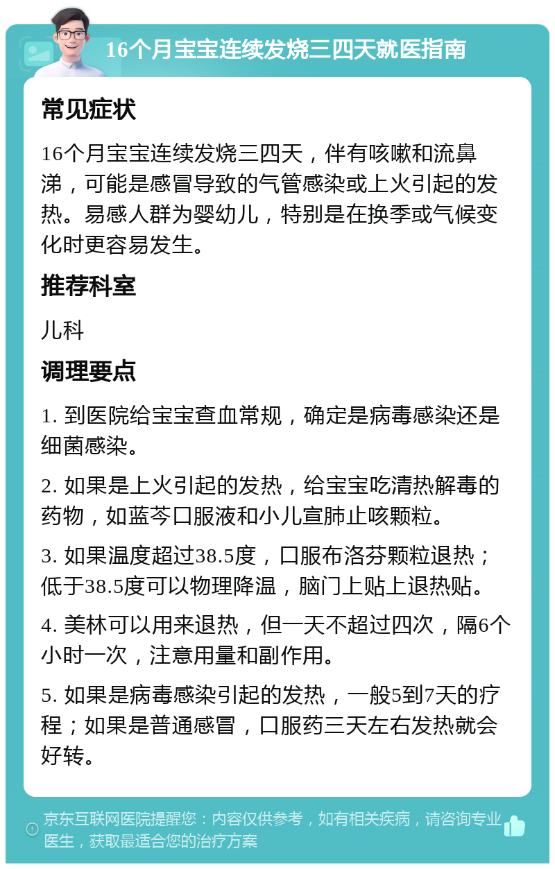 16个月宝宝连续发烧三四天就医指南 常见症状 16个月宝宝连续发烧三四天，伴有咳嗽和流鼻涕，可能是感冒导致的气管感染或上火引起的发热。易感人群为婴幼儿，特别是在换季或气候变化时更容易发生。 推荐科室 儿科 调理要点 1. 到医院给宝宝查血常规，确定是病毒感染还是细菌感染。 2. 如果是上火引起的发热，给宝宝吃清热解毒的药物，如蓝芩口服液和小儿宣肺止咳颗粒。 3. 如果温度超过38.5度，口服布洛芬颗粒退热；低于38.5度可以物理降温，脑门上贴上退热贴。 4. 美林可以用来退热，但一天不超过四次，隔6个小时一次，注意用量和副作用。 5. 如果是病毒感染引起的发热，一般5到7天的疗程；如果是普通感冒，口服药三天左右发热就会好转。