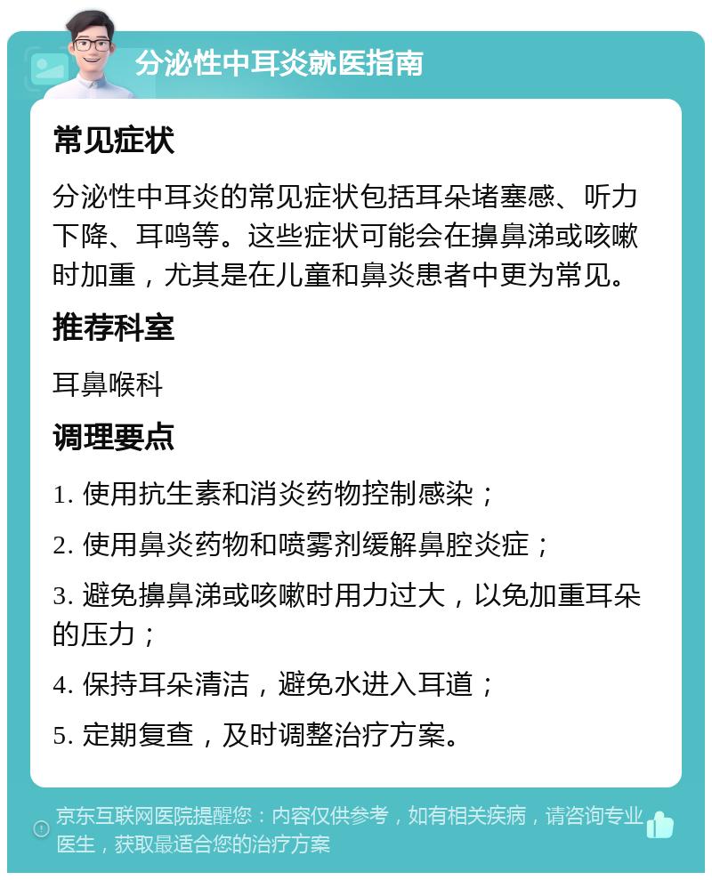 分泌性中耳炎就医指南 常见症状 分泌性中耳炎的常见症状包括耳朵堵塞感、听力下降、耳鸣等。这些症状可能会在擤鼻涕或咳嗽时加重，尤其是在儿童和鼻炎患者中更为常见。 推荐科室 耳鼻喉科 调理要点 1. 使用抗生素和消炎药物控制感染； 2. 使用鼻炎药物和喷雾剂缓解鼻腔炎症； 3. 避免擤鼻涕或咳嗽时用力过大，以免加重耳朵的压力； 4. 保持耳朵清洁，避免水进入耳道； 5. 定期复查，及时调整治疗方案。