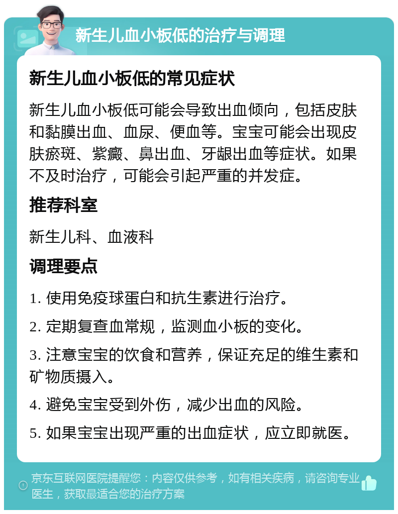 新生儿血小板低的治疗与调理 新生儿血小板低的常见症状 新生儿血小板低可能会导致出血倾向，包括皮肤和黏膜出血、血尿、便血等。宝宝可能会出现皮肤瘀斑、紫癜、鼻出血、牙龈出血等症状。如果不及时治疗，可能会引起严重的并发症。 推荐科室 新生儿科、血液科 调理要点 1. 使用免疫球蛋白和抗生素进行治疗。 2. 定期复查血常规，监测血小板的变化。 3. 注意宝宝的饮食和营养，保证充足的维生素和矿物质摄入。 4. 避免宝宝受到外伤，减少出血的风险。 5. 如果宝宝出现严重的出血症状，应立即就医。