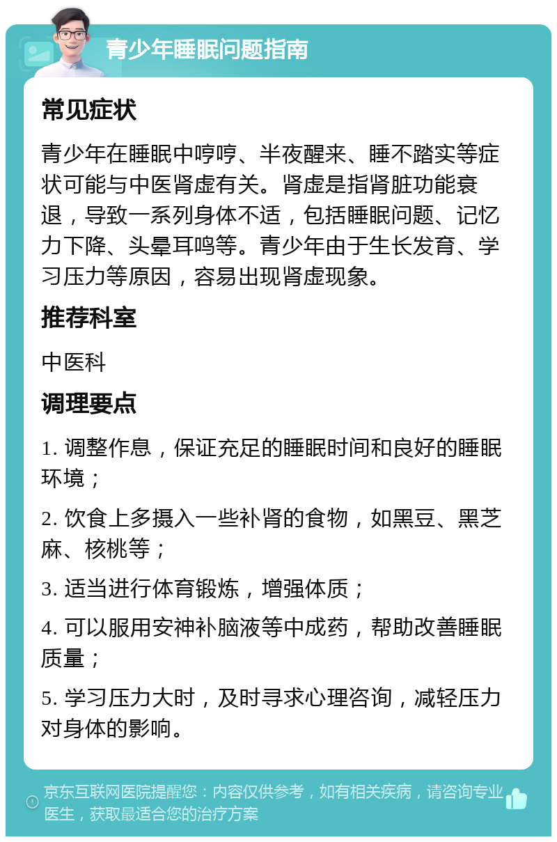 青少年睡眠问题指南 常见症状 青少年在睡眠中哼哼、半夜醒来、睡不踏实等症状可能与中医肾虚有关。肾虚是指肾脏功能衰退，导致一系列身体不适，包括睡眠问题、记忆力下降、头晕耳鸣等。青少年由于生长发育、学习压力等原因，容易出现肾虚现象。 推荐科室 中医科 调理要点 1. 调整作息，保证充足的睡眠时间和良好的睡眠环境； 2. 饮食上多摄入一些补肾的食物，如黑豆、黑芝麻、核桃等； 3. 适当进行体育锻炼，增强体质； 4. 可以服用安神补脑液等中成药，帮助改善睡眠质量； 5. 学习压力大时，及时寻求心理咨询，减轻压力对身体的影响。