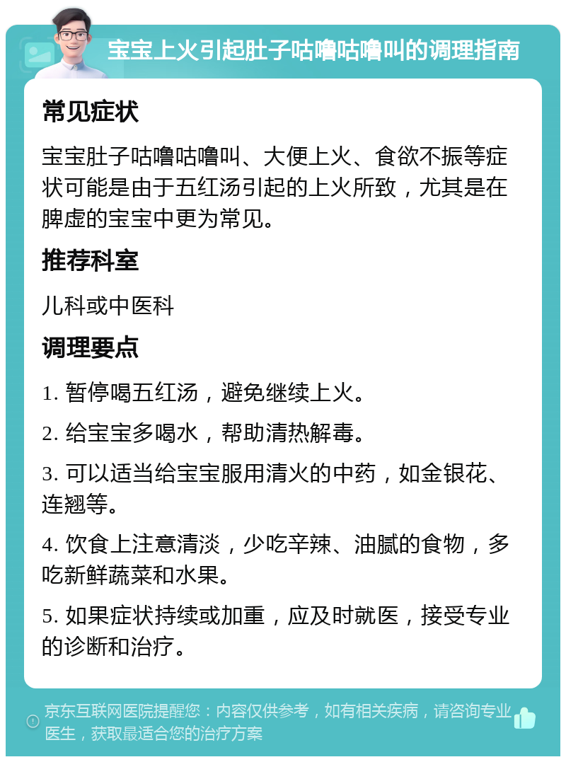 宝宝上火引起肚子咕噜咕噜叫的调理指南 常见症状 宝宝肚子咕噜咕噜叫、大便上火、食欲不振等症状可能是由于五红汤引起的上火所致，尤其是在脾虚的宝宝中更为常见。 推荐科室 儿科或中医科 调理要点 1. 暂停喝五红汤，避免继续上火。 2. 给宝宝多喝水，帮助清热解毒。 3. 可以适当给宝宝服用清火的中药，如金银花、连翘等。 4. 饮食上注意清淡，少吃辛辣、油腻的食物，多吃新鲜蔬菜和水果。 5. 如果症状持续或加重，应及时就医，接受专业的诊断和治疗。