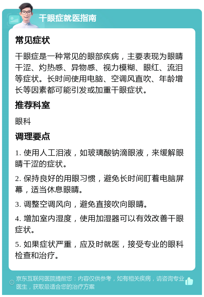 干眼症就医指南 常见症状 干眼症是一种常见的眼部疾病，主要表现为眼睛干涩、灼热感、异物感、视力模糊、眼红、流泪等症状。长时间使用电脑、空调风直吹、年龄增长等因素都可能引发或加重干眼症状。 推荐科室 眼科 调理要点 1. 使用人工泪液，如玻璃酸钠滴眼液，来缓解眼睛干涩的症状。 2. 保持良好的用眼习惯，避免长时间盯着电脑屏幕，适当休息眼睛。 3. 调整空调风向，避免直接吹向眼睛。 4. 增加室内湿度，使用加湿器可以有效改善干眼症状。 5. 如果症状严重，应及时就医，接受专业的眼科检查和治疗。