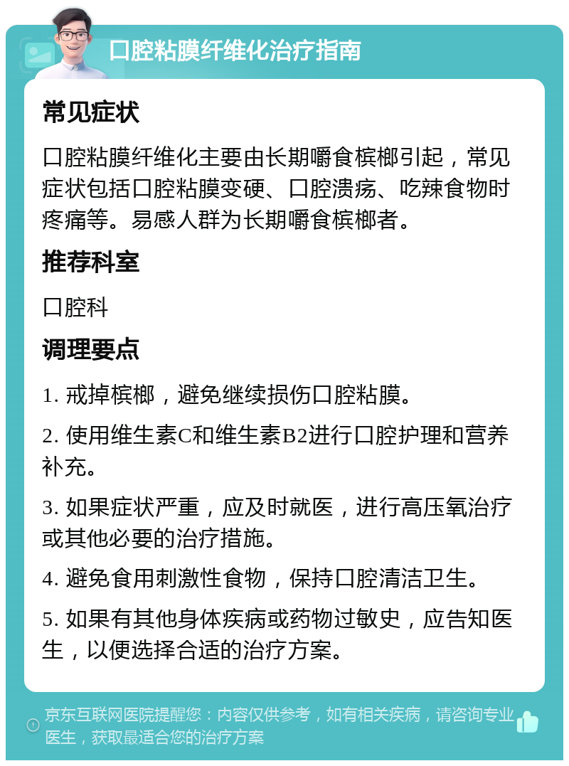 口腔粘膜纤维化治疗指南 常见症状 口腔粘膜纤维化主要由长期嚼食槟榔引起，常见症状包括口腔粘膜变硬、口腔溃疡、吃辣食物时疼痛等。易感人群为长期嚼食槟榔者。 推荐科室 口腔科 调理要点 1. 戒掉槟榔，避免继续损伤口腔粘膜。 2. 使用维生素C和维生素B2进行口腔护理和营养补充。 3. 如果症状严重，应及时就医，进行高压氧治疗或其他必要的治疗措施。 4. 避免食用刺激性食物，保持口腔清洁卫生。 5. 如果有其他身体疾病或药物过敏史，应告知医生，以便选择合适的治疗方案。