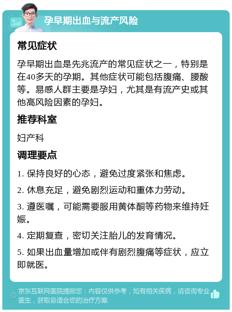 孕早期出血与流产风险 常见症状 孕早期出血是先兆流产的常见症状之一，特别是在40多天的孕期。其他症状可能包括腹痛、腰酸等。易感人群主要是孕妇，尤其是有流产史或其他高风险因素的孕妇。 推荐科室 妇产科 调理要点 1. 保持良好的心态，避免过度紧张和焦虑。 2. 休息充足，避免剧烈运动和重体力劳动。 3. 遵医嘱，可能需要服用黄体酮等药物来维持妊娠。 4. 定期复查，密切关注胎儿的发育情况。 5. 如果出血量增加或伴有剧烈腹痛等症状，应立即就医。