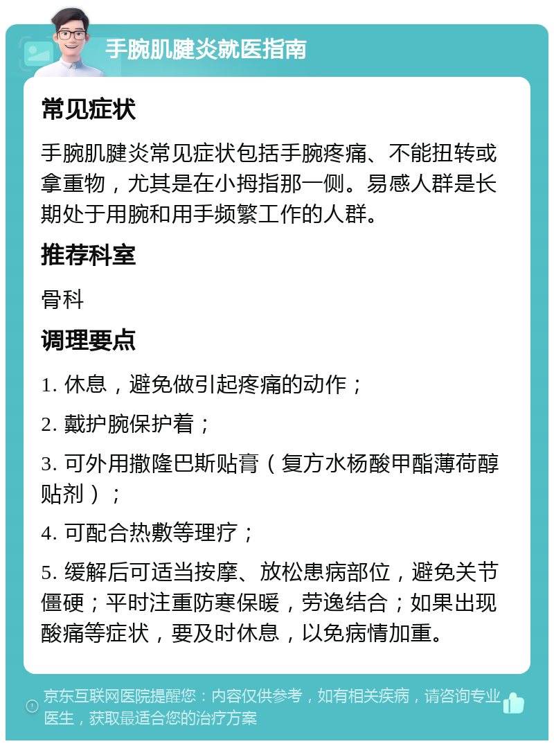 手腕肌腱炎就医指南 常见症状 手腕肌腱炎常见症状包括手腕疼痛、不能扭转或拿重物，尤其是在小拇指那一侧。易感人群是长期处于用腕和用手频繁工作的人群。 推荐科室 骨科 调理要点 1. 休息，避免做引起疼痛的动作； 2. 戴护腕保护着； 3. 可外用撒隆巴斯贴膏（复方水杨酸甲酯薄荷醇贴剂）； 4. 可配合热敷等理疗； 5. 缓解后可适当按摩、放松患病部位，避免关节僵硬；平时注重防寒保暖，劳逸结合；如果出现酸痛等症状，要及时休息，以免病情加重。