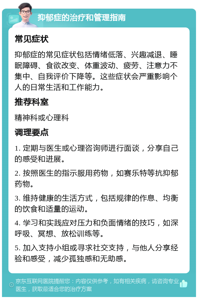 抑郁症的治疗和管理指南 常见症状 抑郁症的常见症状包括情绪低落、兴趣减退、睡眠障碍、食欲改变、体重波动、疲劳、注意力不集中、自我评价下降等。这些症状会严重影响个人的日常生活和工作能力。 推荐科室 精神科或心理科 调理要点 1. 定期与医生或心理咨询师进行面谈，分享自己的感受和进展。 2. 按照医生的指示服用药物，如赛乐特等抗抑郁药物。 3. 维持健康的生活方式，包括规律的作息、均衡的饮食和适量的运动。 4. 学习和实践应对压力和负面情绪的技巧，如深呼吸、冥想、放松训练等。 5. 加入支持小组或寻求社交支持，与他人分享经验和感受，减少孤独感和无助感。