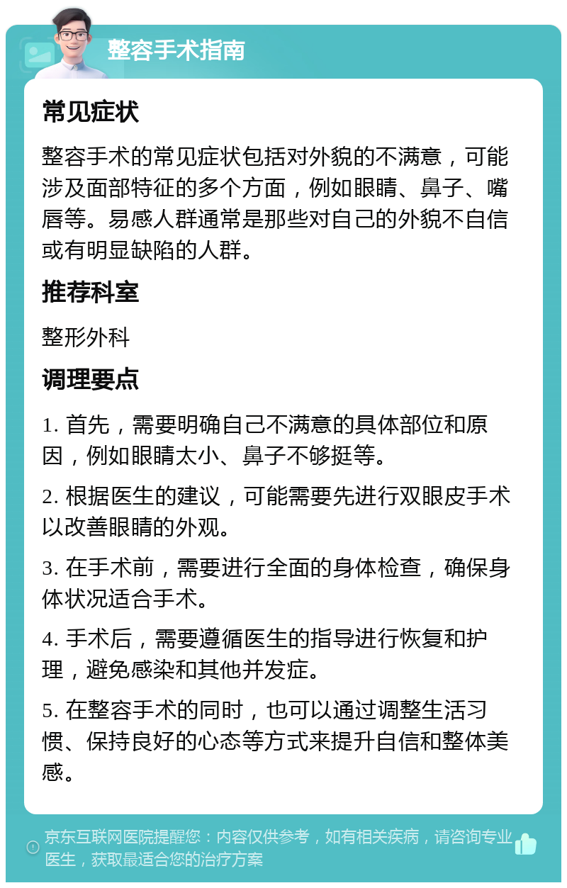 整容手术指南 常见症状 整容手术的常见症状包括对外貌的不满意，可能涉及面部特征的多个方面，例如眼睛、鼻子、嘴唇等。易感人群通常是那些对自己的外貌不自信或有明显缺陷的人群。 推荐科室 整形外科 调理要点 1. 首先，需要明确自己不满意的具体部位和原因，例如眼睛太小、鼻子不够挺等。 2. 根据医生的建议，可能需要先进行双眼皮手术以改善眼睛的外观。 3. 在手术前，需要进行全面的身体检查，确保身体状况适合手术。 4. 手术后，需要遵循医生的指导进行恢复和护理，避免感染和其他并发症。 5. 在整容手术的同时，也可以通过调整生活习惯、保持良好的心态等方式来提升自信和整体美感。