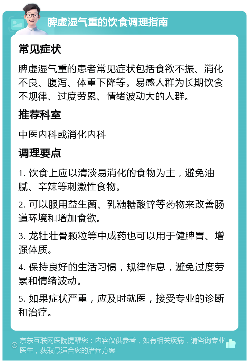 脾虚湿气重的饮食调理指南 常见症状 脾虚湿气重的患者常见症状包括食欲不振、消化不良、腹泻、体重下降等。易感人群为长期饮食不规律、过度劳累、情绪波动大的人群。 推荐科室 中医内科或消化内科 调理要点 1. 饮食上应以清淡易消化的食物为主，避免油腻、辛辣等刺激性食物。 2. 可以服用益生菌、乳糖糖酸锌等药物来改善肠道环境和增加食欲。 3. 龙牡壮骨颗粒等中成药也可以用于健脾胃、增强体质。 4. 保持良好的生活习惯，规律作息，避免过度劳累和情绪波动。 5. 如果症状严重，应及时就医，接受专业的诊断和治疗。