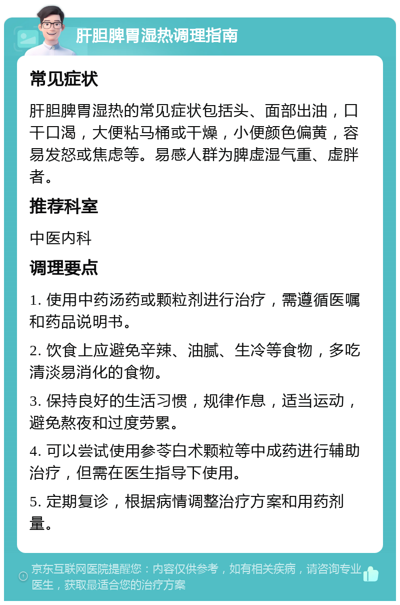 肝胆脾胃湿热调理指南 常见症状 肝胆脾胃湿热的常见症状包括头、面部出油，口干口渴，大便粘马桶或干燥，小便颜色偏黄，容易发怒或焦虑等。易感人群为脾虚湿气重、虚胖者。 推荐科室 中医内科 调理要点 1. 使用中药汤药或颗粒剂进行治疗，需遵循医嘱和药品说明书。 2. 饮食上应避免辛辣、油腻、生冷等食物，多吃清淡易消化的食物。 3. 保持良好的生活习惯，规律作息，适当运动，避免熬夜和过度劳累。 4. 可以尝试使用参苓白术颗粒等中成药进行辅助治疗，但需在医生指导下使用。 5. 定期复诊，根据病情调整治疗方案和用药剂量。