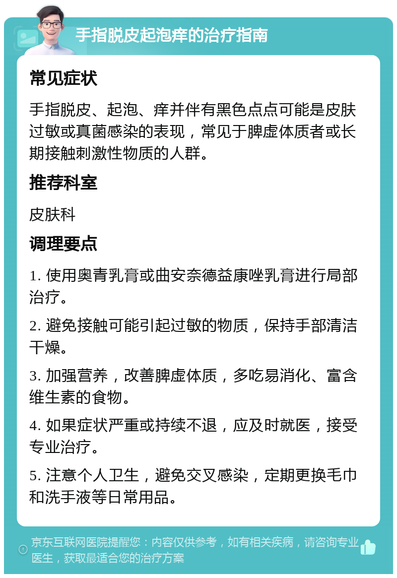 手指脱皮起泡痒的治疗指南 常见症状 手指脱皮、起泡、痒并伴有黑色点点可能是皮肤过敏或真菌感染的表现，常见于脾虚体质者或长期接触刺激性物质的人群。 推荐科室 皮肤科 调理要点 1. 使用奥青乳膏或曲安奈德益康唑乳膏进行局部治疗。 2. 避免接触可能引起过敏的物质，保持手部清洁干燥。 3. 加强营养，改善脾虚体质，多吃易消化、富含维生素的食物。 4. 如果症状严重或持续不退，应及时就医，接受专业治疗。 5. 注意个人卫生，避免交叉感染，定期更换毛巾和洗手液等日常用品。