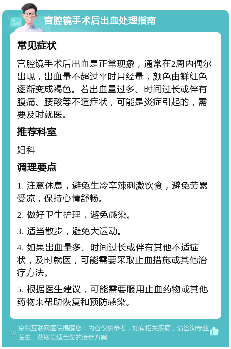 宫腔镜手术后出血处理指南 常见症状 宫腔镜手术后出血是正常现象，通常在2周内偶尔出现，出血量不超过平时月经量，颜色由鲜红色逐渐变成褐色。若出血量过多、时间过长或伴有腹痛、腰酸等不适症状，可能是炎症引起的，需要及时就医。 推荐科室 妇科 调理要点 1. 注意休息，避免生冷辛辣刺激饮食，避免劳累受凉，保持心情舒畅。 2. 做好卫生护理，避免感染。 3. 适当散步，避免大运动。 4. 如果出血量多、时间过长或伴有其他不适症状，及时就医，可能需要采取止血措施或其他治疗方法。 5. 根据医生建议，可能需要服用止血药物或其他药物来帮助恢复和预防感染。